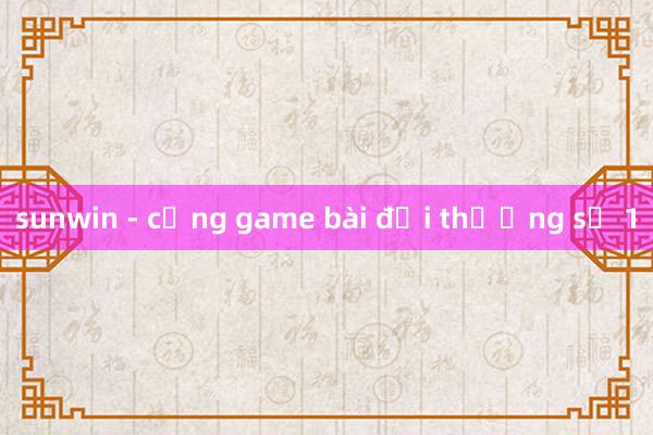 sunwin - cổng game bài đổi thưởng số 1