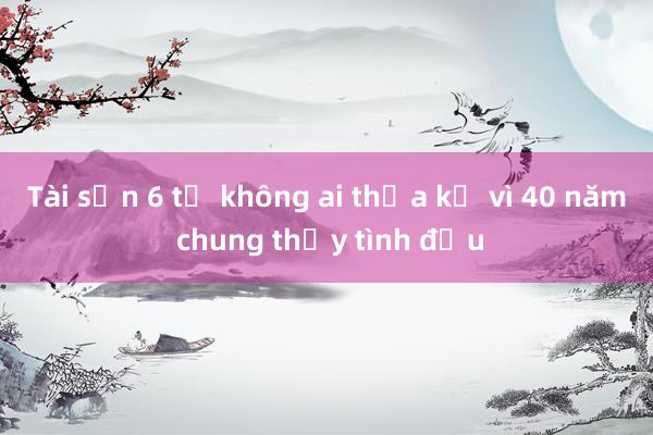 Tài sản 6 tỷ không ai thừa kế vì 40 năm chung thủy tình đầu