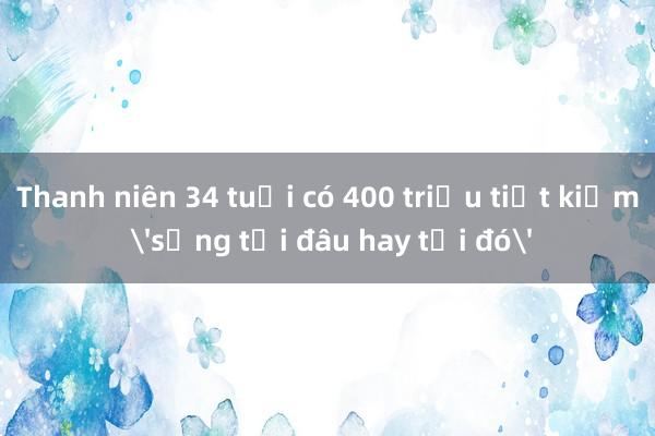 Thanh niên 34 tuổi có 400 triệu tiết kiệm 'sống tới đâu hay tới đó'