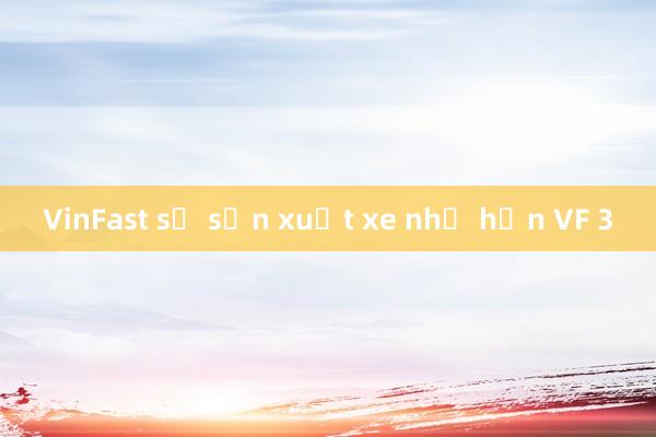 VinFast sẽ sản xuất xe nhỏ hơn VF 3