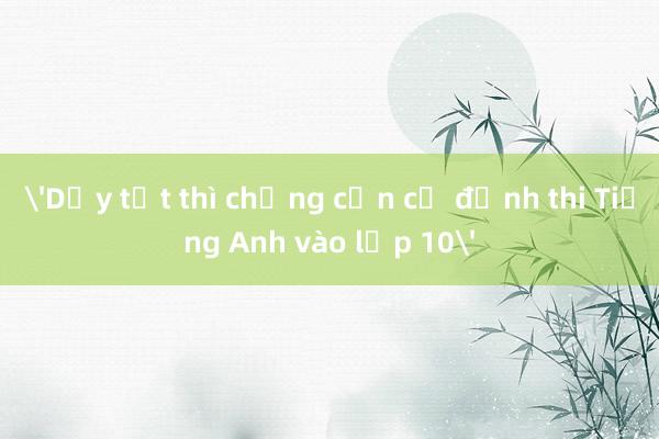 'Dạy tốt thì chẳng cần cố định thi Tiếng Anh vào lớp 10'