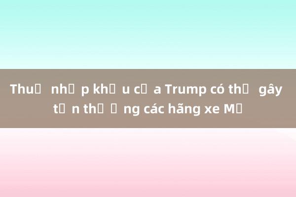 Thuế nhập khẩu của Trump có thể gây tổn thương các hãng xe Mỹ