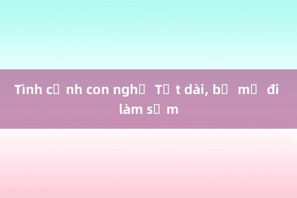 Tình cảnh con nghỉ Tết dài, bố mẹ đi làm sớm