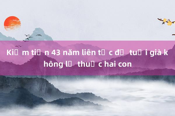 Kiếm tiền 43 năm liên tục để tuổi già không lệ thuộc hai con