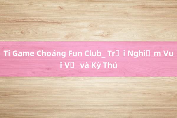 Ti Game Choáng Fun Club_ Trải Nghiệm Vui Vẻ và Kỳ Thú