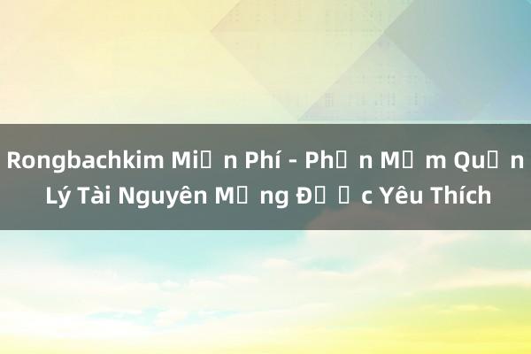 Rongbachkim Miễn Phí - Phần Mềm Quản Lý Tài Nguyên Mạng Được Yêu Thích