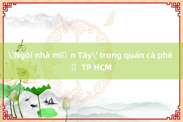 'Ngôi nhà miền Tây' trong quán cà phê ở TP HCM