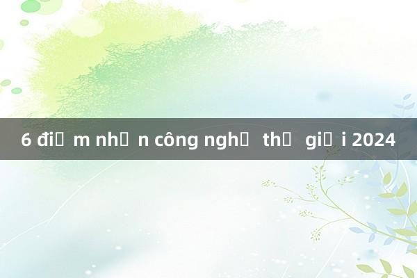 6 điểm nhấn công nghệ thế giới 2024