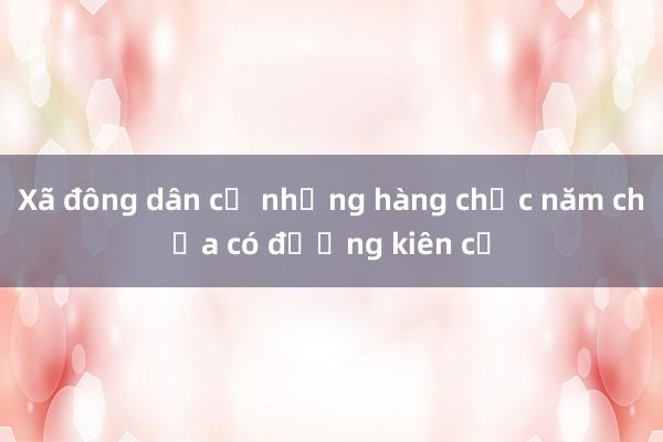 Xã đông dân cư nhưng hàng chục năm chưa có đường kiên cố