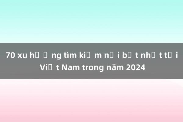 70 xu hướng tìm kiếm nổi bật nhất tại Việt Nam trong năm 2024