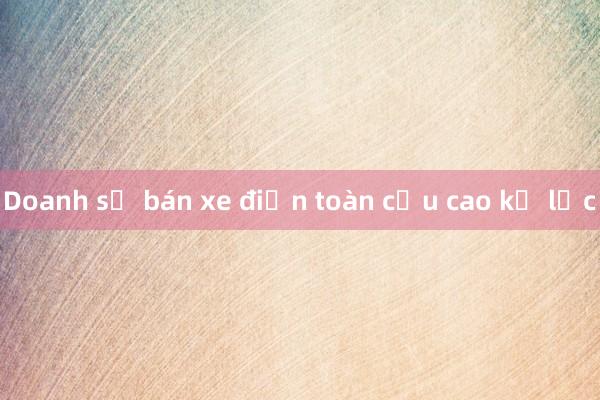 Doanh số bán xe điện toàn cầu cao kỷ lục