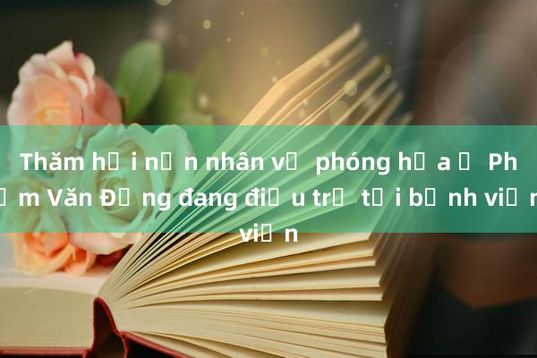 Thăm hỏi nạn nhân vụ phóng hỏa ở Phạm Văn Đồng đang điều trị tại bệnh viện