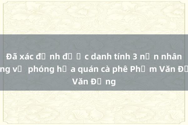 Đã xác định được danh tính 3 nạn nhân trong vụ phóng hỏa quán cà phê Phạm Văn Đồng