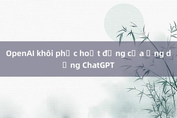 OpenAI khôi phục hoạt động của ứng dụng ChatGPT