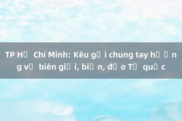 TP Hồ Chí Minh: Kêu gọi chung tay hướng về biên giới， biển， đảo Tổ quốc