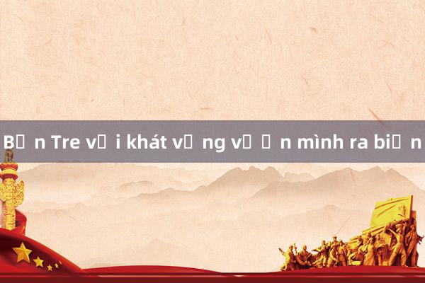 Bến Tre với khát vọng vươn mình ra biển