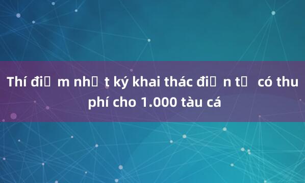 Thí điểm nhật ký khai thác điện tử có thu phí cho 1.000 tàu cá