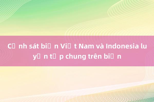 Cảnh sát biển Việt Nam và Indonesia luyện tập chung trên biển