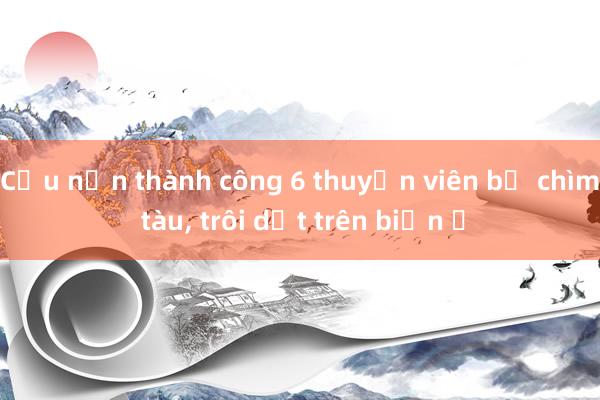 Cứu nạn thành công 6 thuyền viên bị chìm tàu， trôi dạt trên biển ​