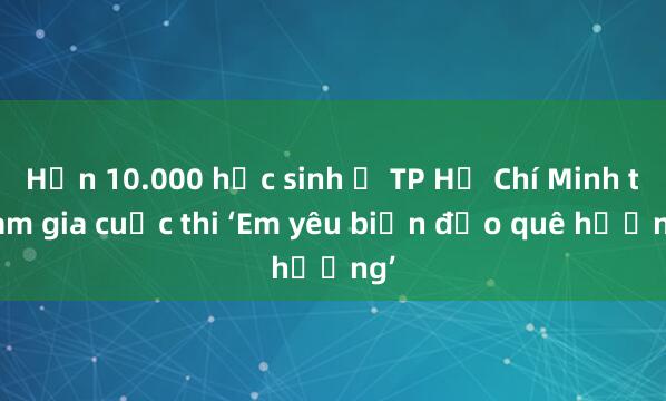 Hơn 10.000 học sinh ở TP Hồ Chí Minh tham gia cuộc thi ‘Em yêu biển đảo quê hương’