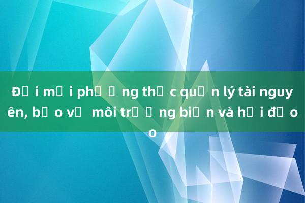 Đổi mới phương thức quản lý tài nguyên， bảo vệ môi trường biển và hải đảo