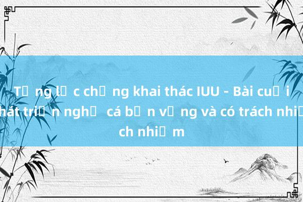 Tổng lực chống khai thác IUU - Bài cuối: Phát triển nghề cá bền vững và có trách nhiệm