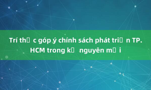 Trí thức góp ý chính sách phát triển TP.HCM trong kỷ nguyên mới