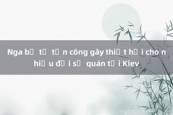 Nga bị tố tấn công gây thiệt hại cho nhiều đại sứ quán tại Kiev