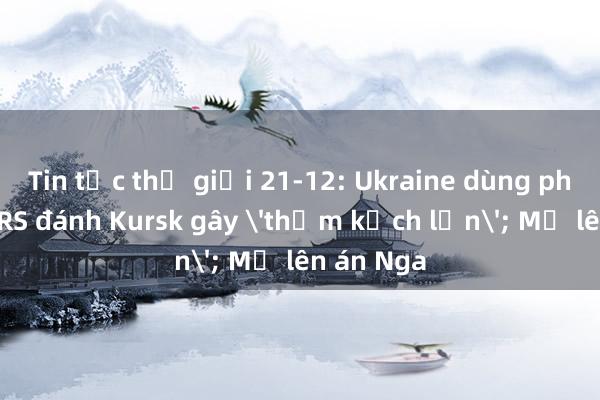 Tin tức thế giới 21-12: Ukraine dùng pháo HIMARS đánh Kursk gây 'thảm kịch lớn'; Mỹ lên án Nga