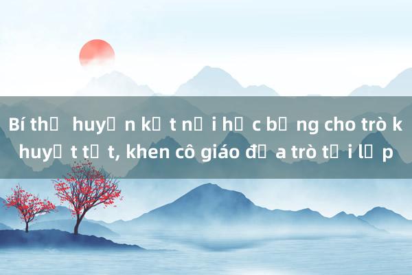 Bí thư huyện kết nối học bổng cho trò khuyết tật， khen cô giáo đưa trò tới lớp