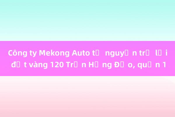 Công ty Mekong Auto tự nguyện trả lại đất vàng 120 Trần Hưng Đạo， quận 1