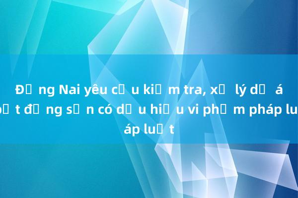 Đồng Nai yêu cầu kiểm tra， xử lý dự án bất động sản có dấu hiệu vi phạm pháp luật