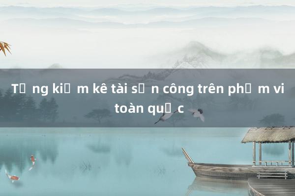 Tổng kiểm kê tài sản công trên phạm vi toàn quốc