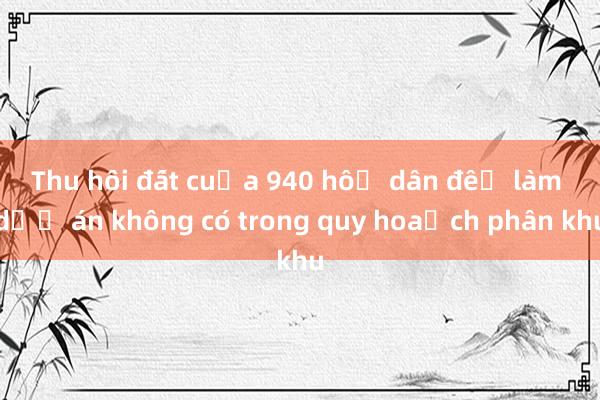 Thu hồi đất của 940 hộ dân để làm dự án không có trong quy hoạch phân khu