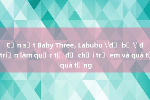 Cơn sốt Baby Three, Labubu 'đổ bộ' đến triển lãm quốc tế đồ chơi trẻ em và quà tặng