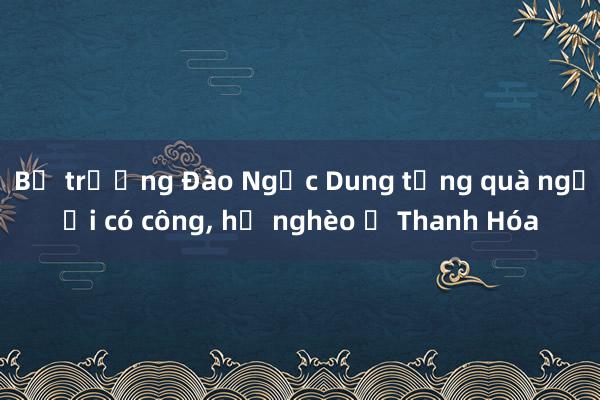 Bộ trưởng Đào Ngọc Dung tặng quà người có công， hộ nghèo ở Thanh Hóa