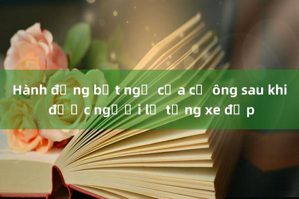 Hành động bất ngờ của cụ ông sau khi được người lạ tặng xe đạp