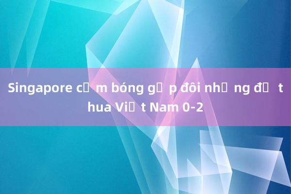 Singapore cầm bóng gấp đôi nhưng để thua Việt Nam 0-2