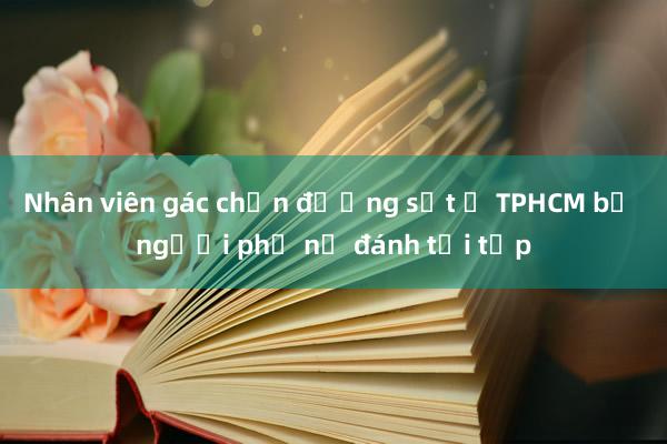 Nhân viên gác chắn đường sắt ở TPHCM bị người phụ nữ đánh tới tấp