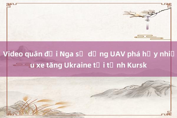 Video quân đội Nga sử dụng UAV phá hủy nhiều xe tăng Ukraine tại tỉnh Kursk