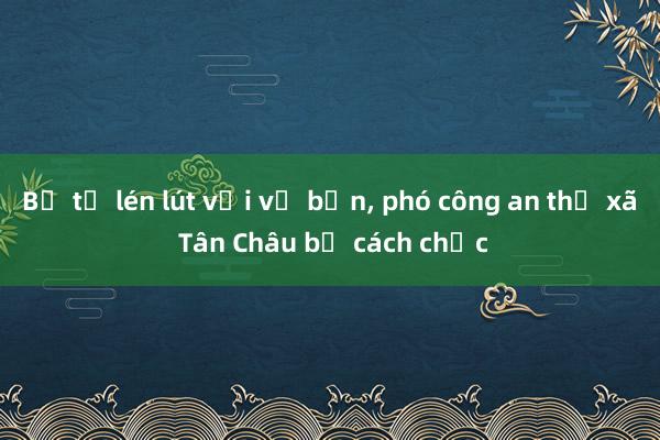 Bị tố lén lút với vợ bạn， phó công an thị xã Tân Châu bị cách chức